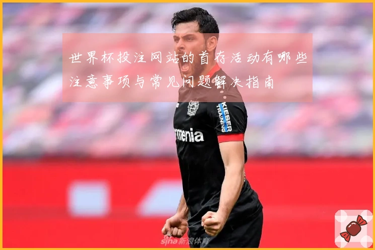世界杯投注网站的首存活动有哪些注意事项与常见问题解决指南